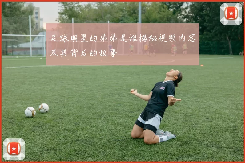 足球明星的弟弟是谁揭秘视频内容及其背后的故事
