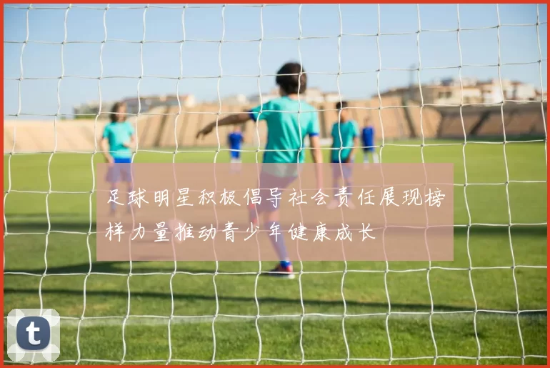 足球明星积极倡导社会责任展现榜样力量推动青少年健康成长
