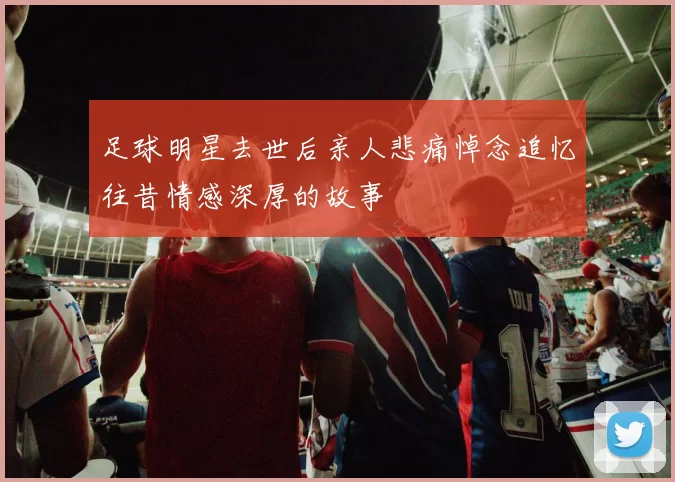 足球明星去世后亲人悲痛悼念追忆往昔情感深厚的故事