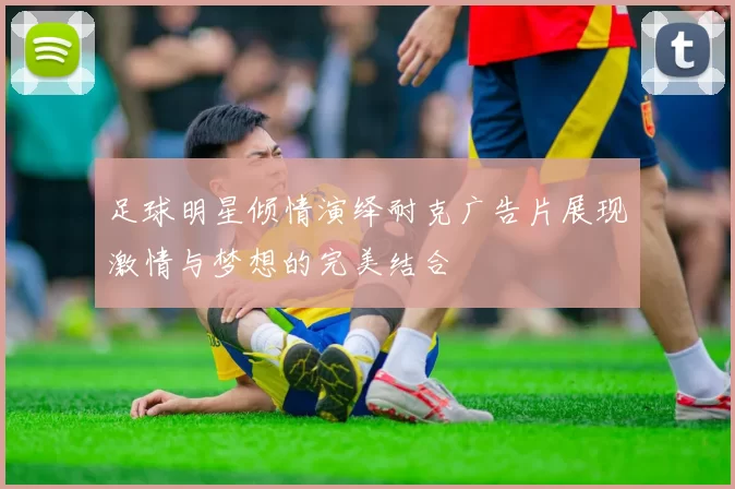 足球明星倾情演绎耐克广告片展现激情与梦想的完美结合