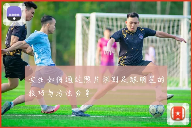 女生如何通过照片识别足球明星的技巧与方法分享