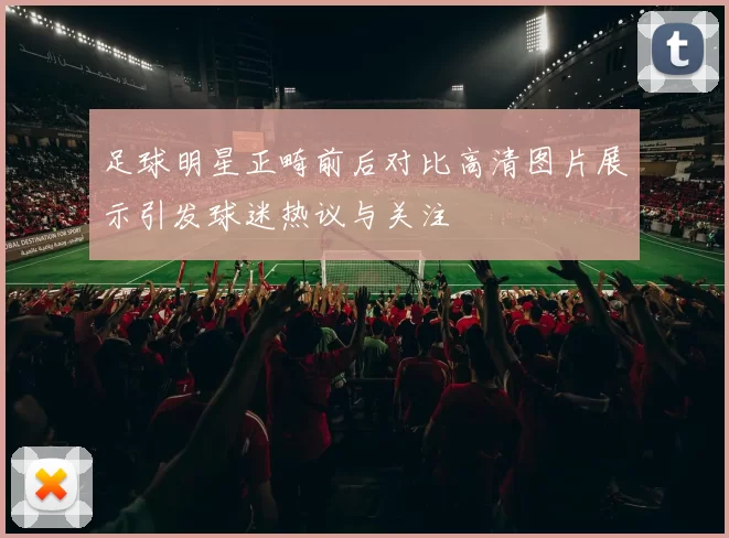 足球明星正畸前后对比高清图片展示引发球迷热议与关注